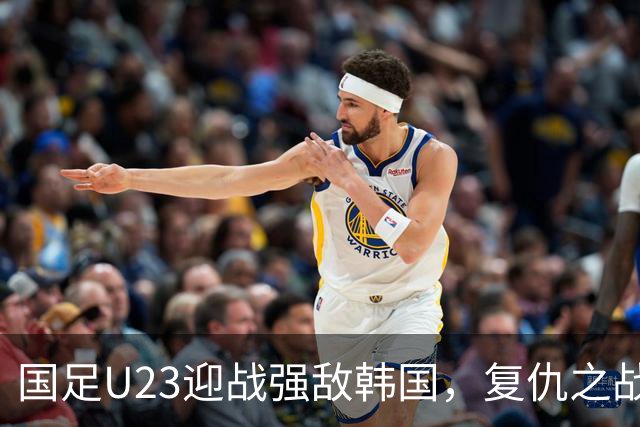 国足U23迎战强敌韩国，复仇之战势在必行